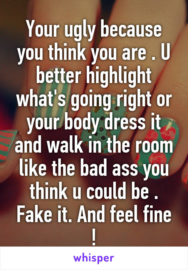 Your ugly because you think you are . U better highlight what's going right or your body dress it and walk in the room like the bad ass you think u could be . Fake it. And feel fine !