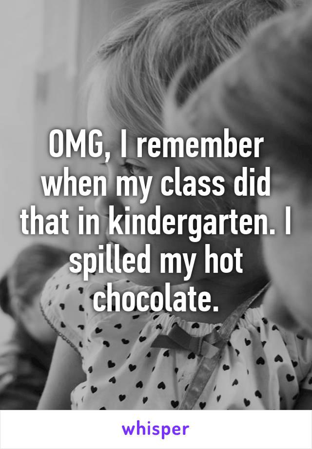 OMG, I remember when my class did that in kindergarten. I spilled my hot chocolate.