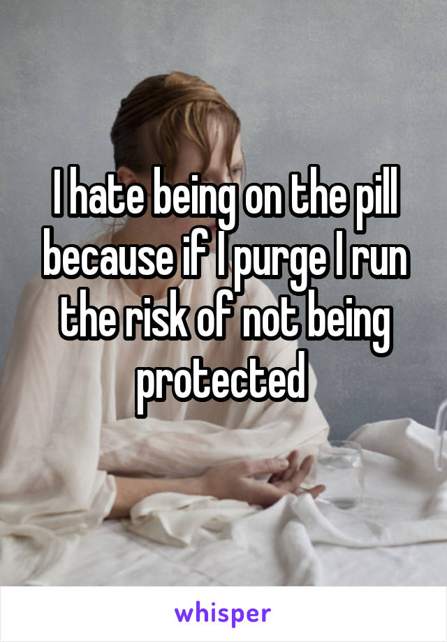 I hate being on the pill because if I purge I run the risk of not being protected 
