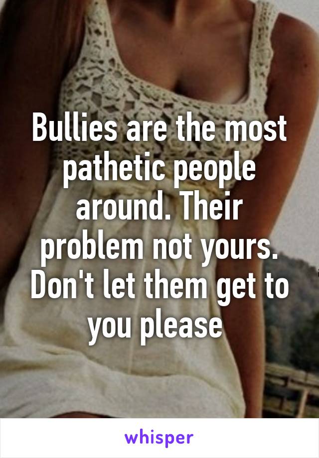Bullies are the most pathetic people around. Their problem not yours. Don't let them get to you please 