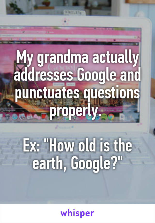 My grandma actually addresses Google and punctuates questions properly. 

Ex: "How old is the earth, Google?"