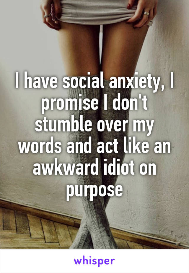 I have social anxiety, I promise I don't stumble over my words and act like an awkward idiot on purpose