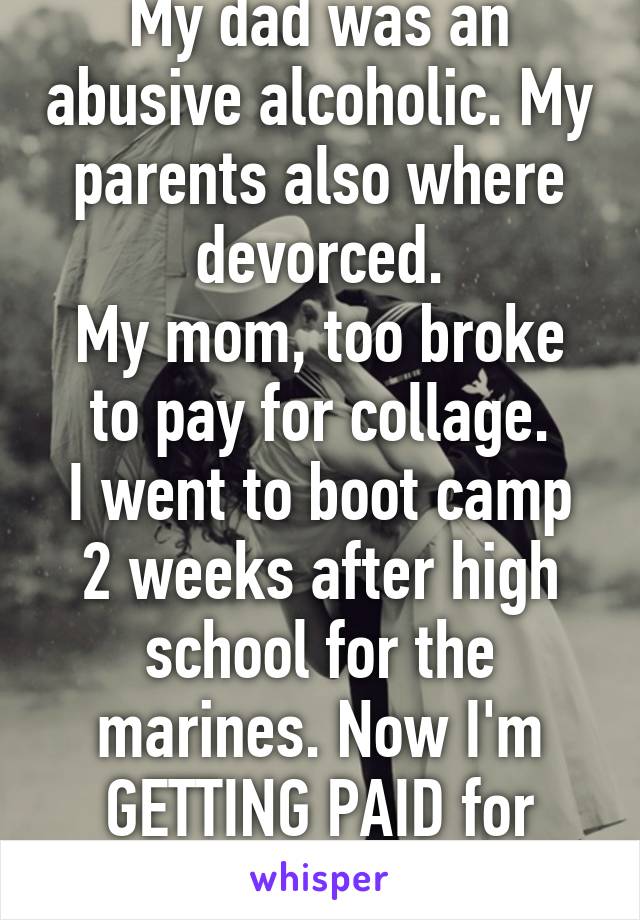 My dad was an abusive alcoholic. My parents also where devorced.
My mom, too broke to pay for collage.
I went to boot camp 2 weeks after high school for the marines. Now I'm GETTING PAID for college.