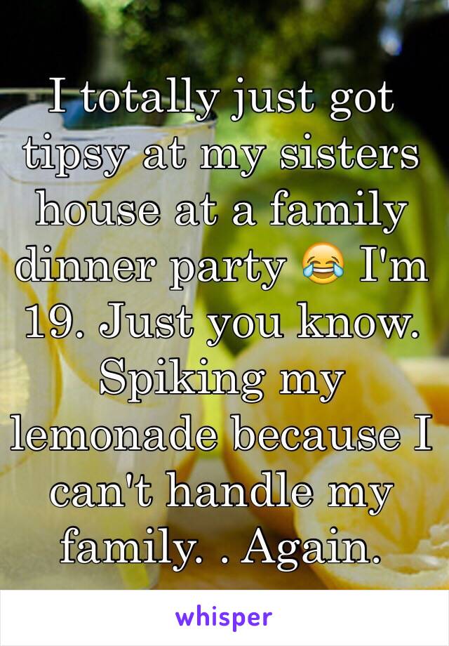 I totally just got tipsy at my sisters house at a family dinner party 😂 I'm 19. Just you know. Spiking my lemonade because I can't handle my family. . Again.