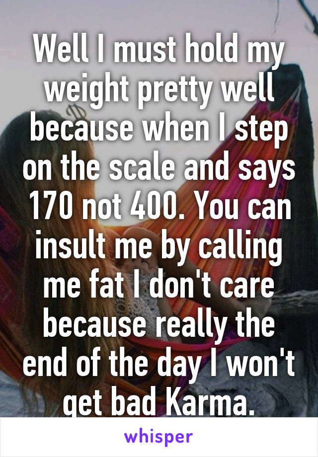 Well I must hold my weight pretty well because when I step on the scale and says 170 not 400. You can insult me by calling me fat I don't care because really the end of the day I won't get bad Karma.