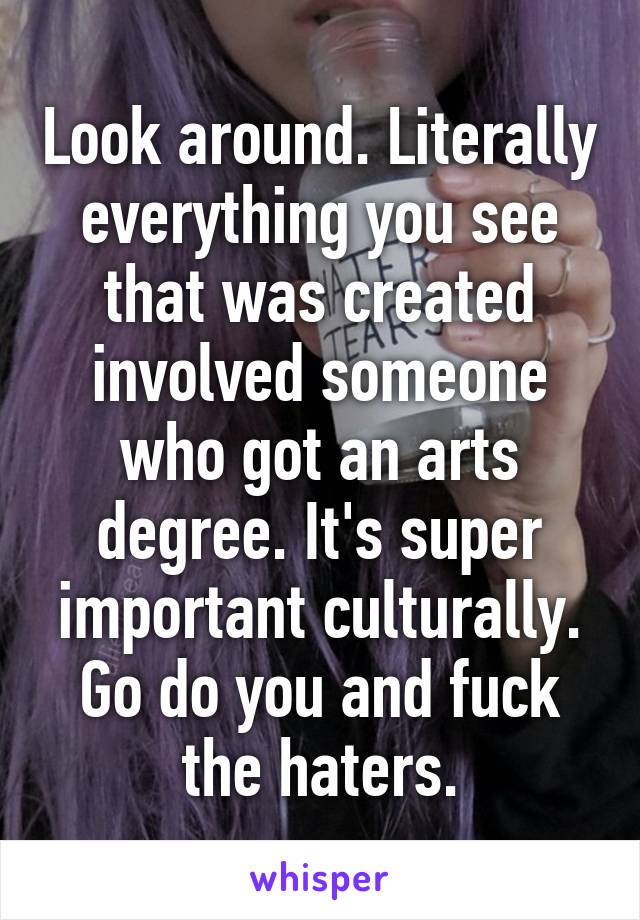 Look around. Literally everything you see that was created involved someone who got an arts degree. It's super important culturally. Go do you and fuck the haters.