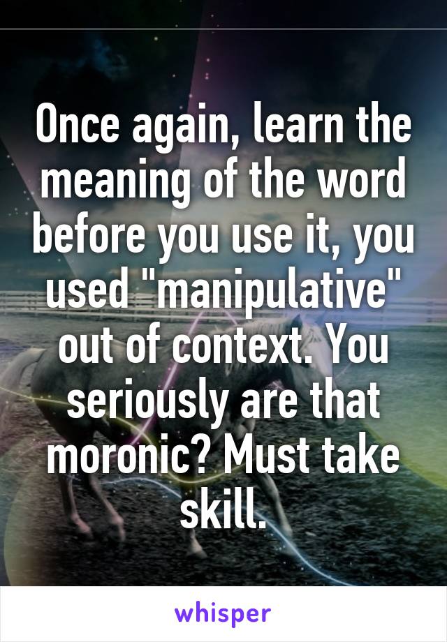 Once again, learn the meaning of the word before you use it, you used "manipulative" out of context. You seriously are that moronic? Must take skill.