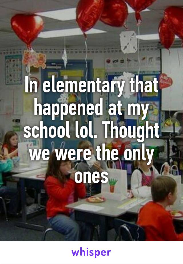 In elementary that happened at my school lol. Thought we were the only ones