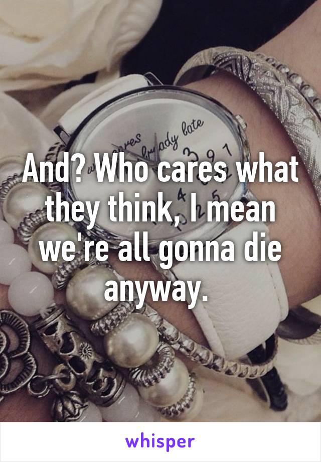 And? Who cares what they think, I mean we're all gonna die anyway. 
