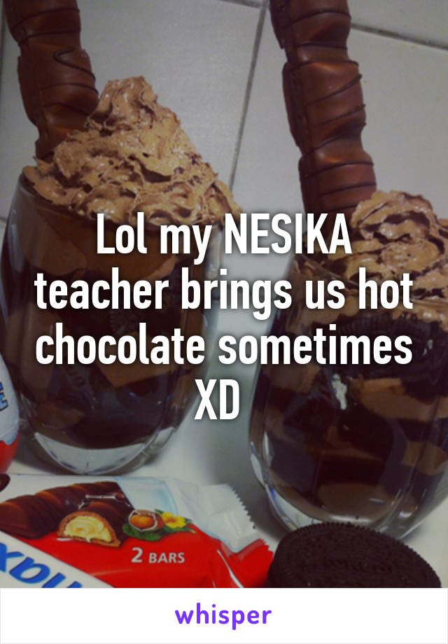 Lol my NESIKA teacher brings us hot chocolate sometimes XD 