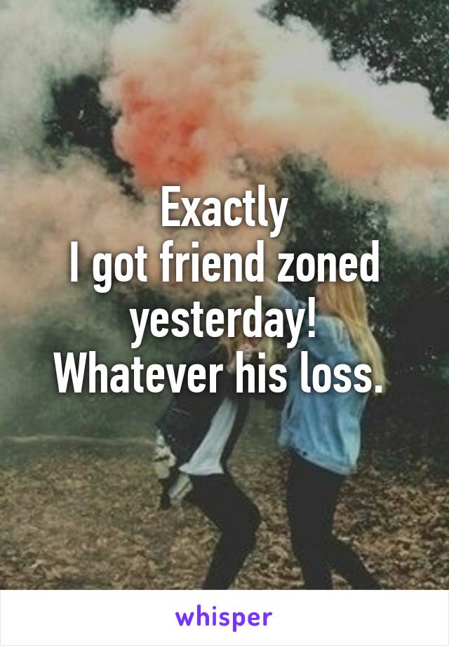 Exactly
I got friend zoned yesterday!
Whatever his loss. 
