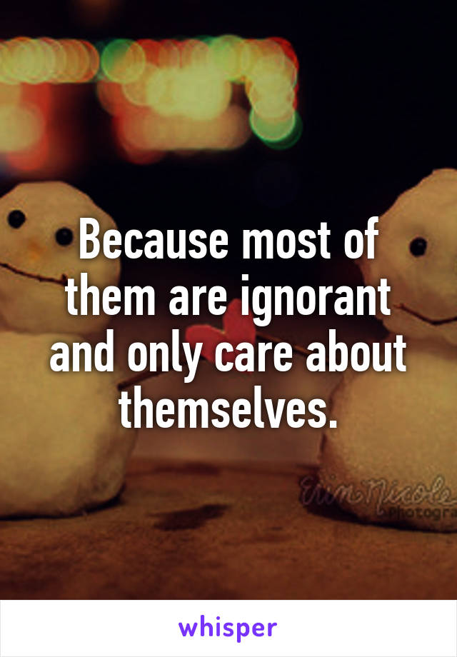 Because most of them are ignorant and only care about themselves.