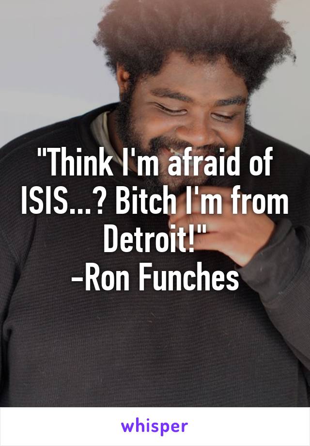 "Think I'm afraid of ISIS...? Bitch I'm from Detroit!"
-Ron Funches