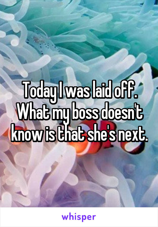 Today I was laid off. What my boss doesn't know is that she's next.