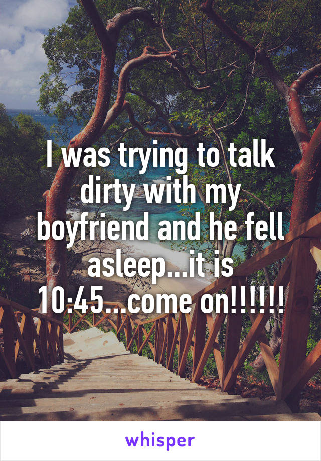I was trying to talk dirty with my boyfriend and he fell asleep...it is 10:45...come on!!!!!!