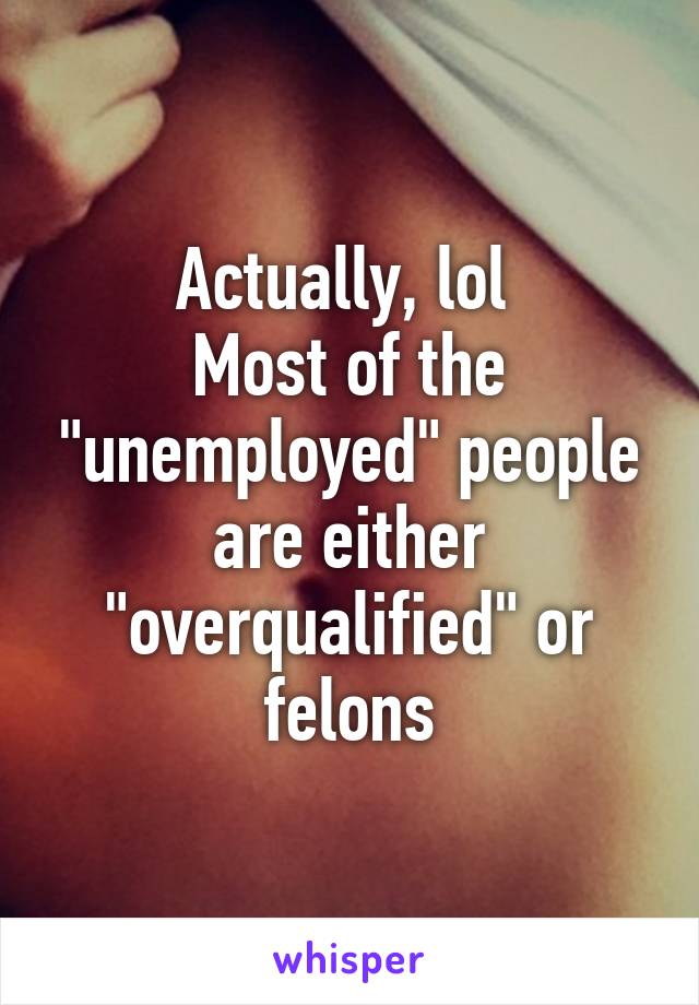 Actually, lol 
Most of the "unemployed" people are either "overqualified" or felons