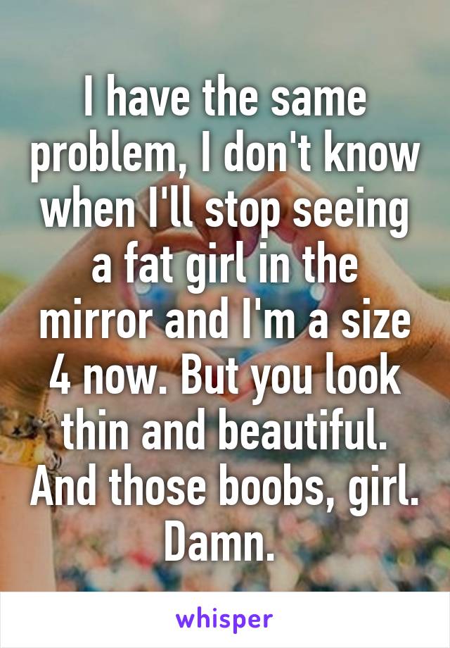 I have the same problem, I don't know when I'll stop seeing a fat girl in the mirror and I'm a size 4 now. But you look thin and beautiful. And those boobs, girl. Damn. 