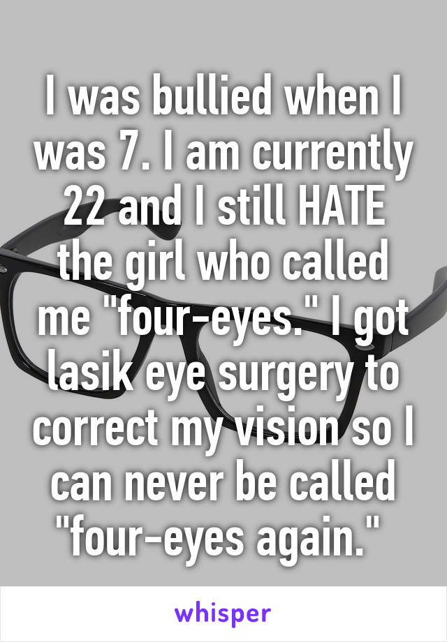I was bullied when I was 7. I am currently 22 and I still HATE the girl who called me "four-eyes." I got lasik eye surgery to correct my vision so I can never be called "four-eyes again." 