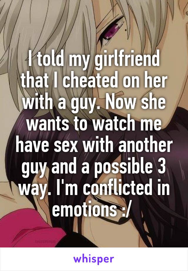 I told my girlfriend that I cheated on her with a guy. Now she wants to watch me have sex with another guy and a possible 3 way. I'm conflicted in emotions :/ 
