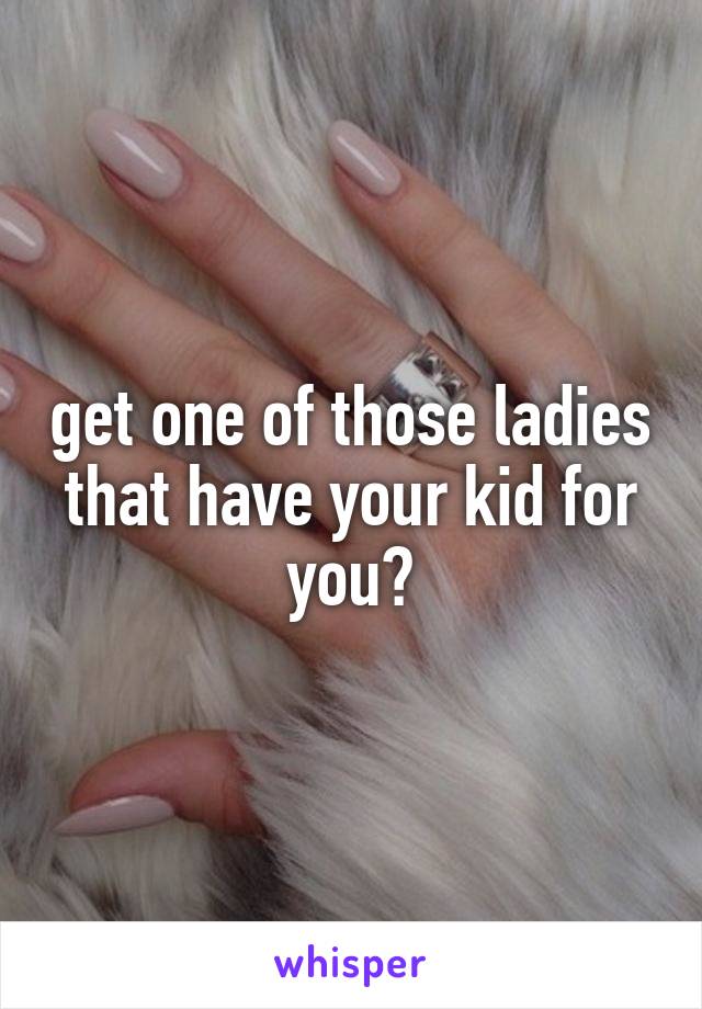 get one of those ladies that have your kid for you?