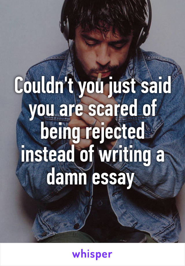 Couldn't you just said you are scared of being rejected instead of writing a damn essay 
