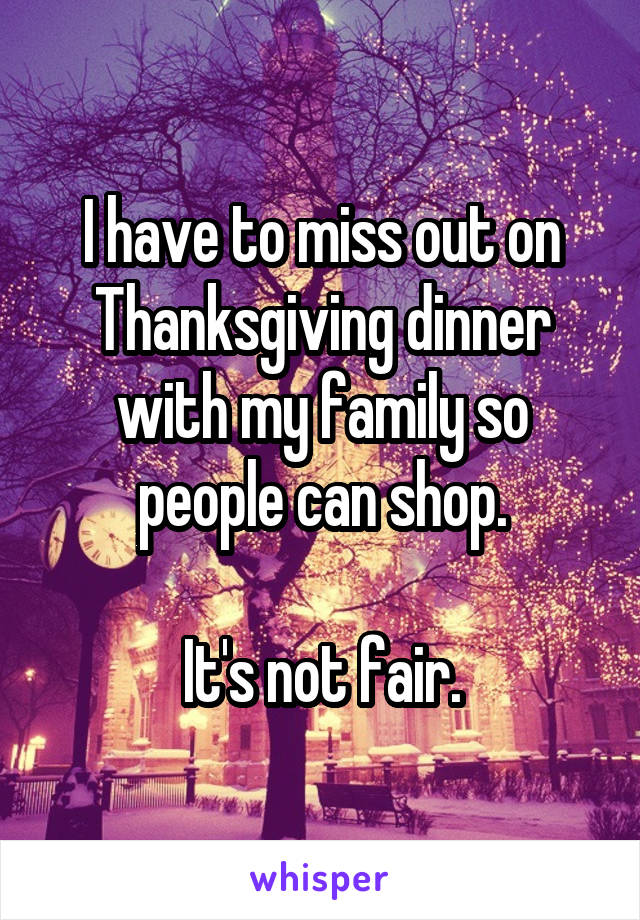 I have to miss out on Thanksgiving dinner with my family so people can shop.

It's not fair.