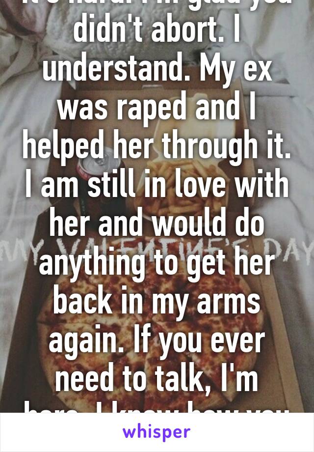 It's hard. I'm glad you didn't abort. I understand. My ex was raped and I helped her through it. I am still in love with her and would do anything to get her back in my arms again. If you ever need to talk, I'm here. I know how you feel. 