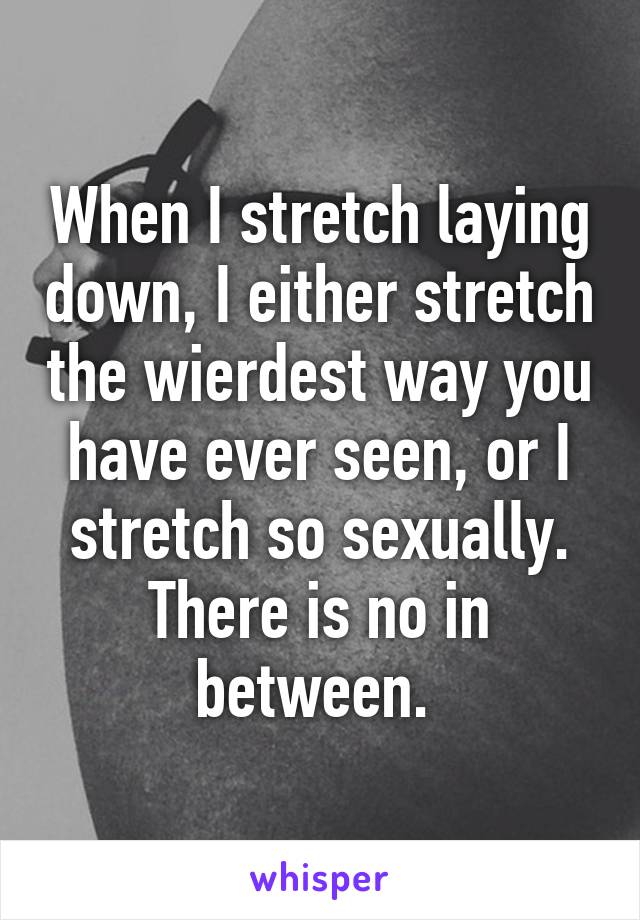 When I stretch laying down, I either stretch the wierdest way you have ever seen, or I stretch so sexually. There is no in between. 