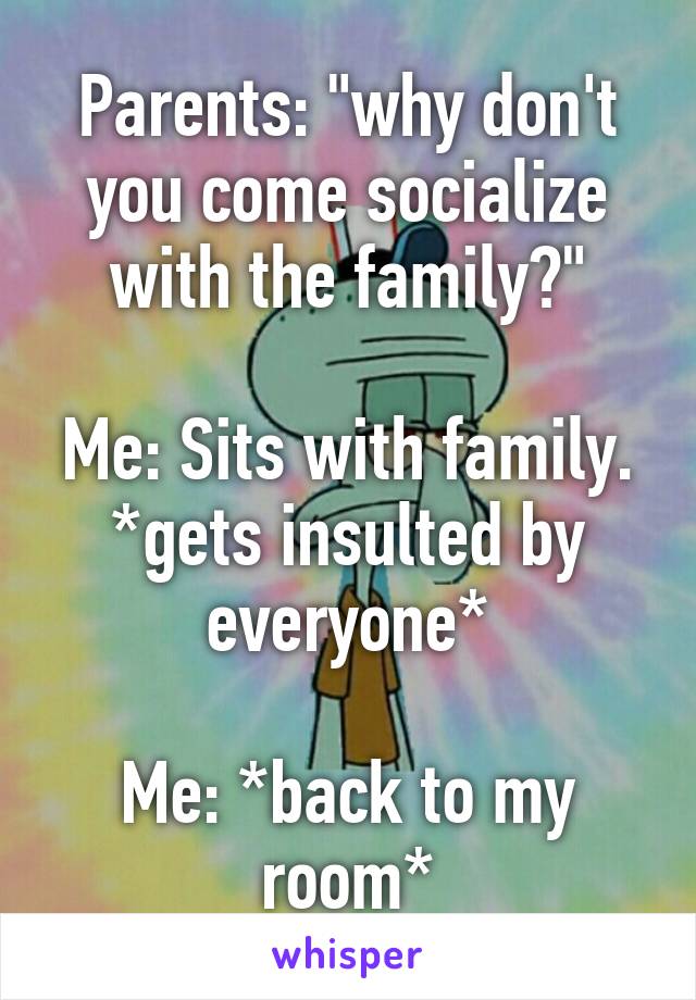 Parents: "why don't you come socialize with the family?"

Me: Sits with family.
*gets insulted by everyone*

Me: *back to my room*