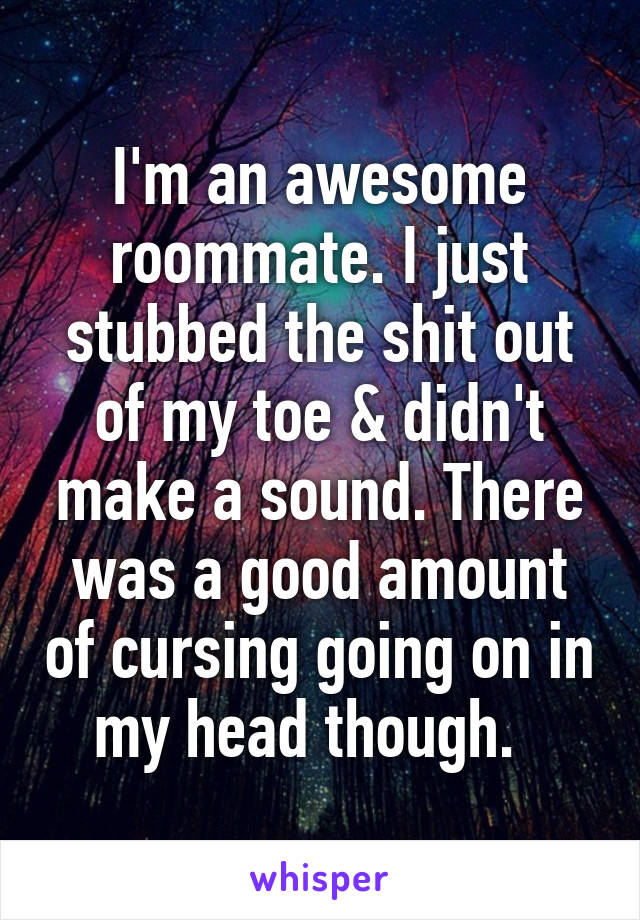 I'm an awesome roommate. I just stubbed the shit out of my toe & didn't make a sound. There was a good amount of cursing going on in my head though.  