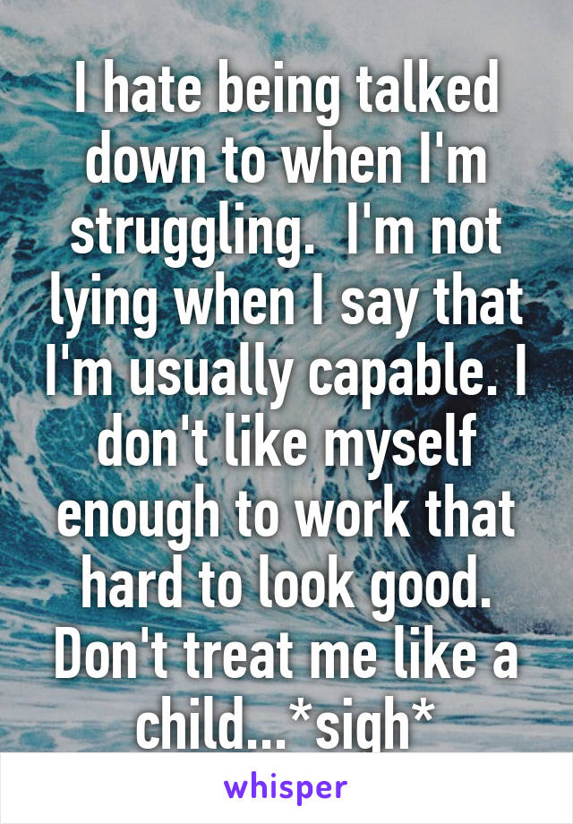 I hate being talked down to when I'm struggling.  I'm not lying when I say that I'm usually capable. I don't like myself enough to work that hard to look good. Don't treat me like a child...*sigh*