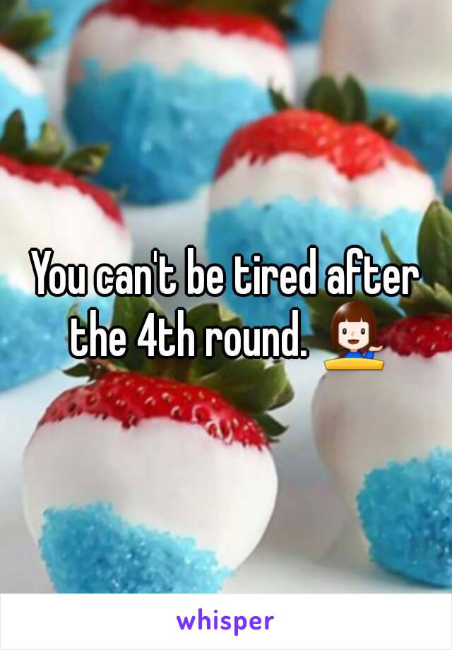 You can't be tired after the 4th round. 💁