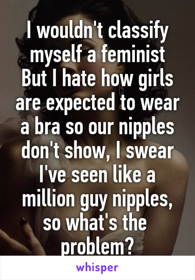 I wouldn't classify myself a feminist
But I hate how girls are expected to wear a bra so our nipples don't show, I swear I've seen like a million guy nipples, so what's the 
problem?