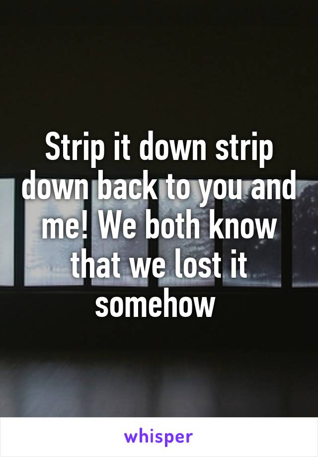 Strip it down strip down back to you and me! We both know that we lost it somehow 