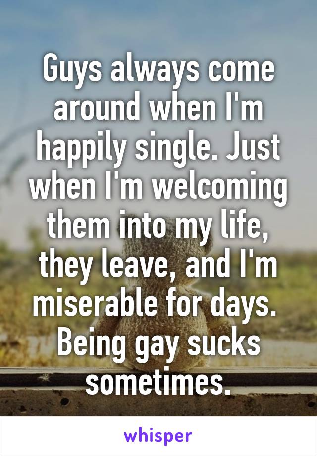 Guys always come around when I'm happily single. Just when I'm welcoming them into my life, they leave, and I'm miserable for days. 
Being gay sucks sometimes.