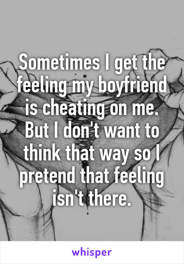 Sometimes I get the feeling my boyfriend is cheating on me. But I don't want to think that way so I pretend that feeling isn't there.