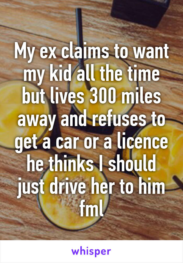 My ex claims to want my kid all the time but lives 300 miles away and refuses to get a car or a licence he thinks I should just drive her to him fml