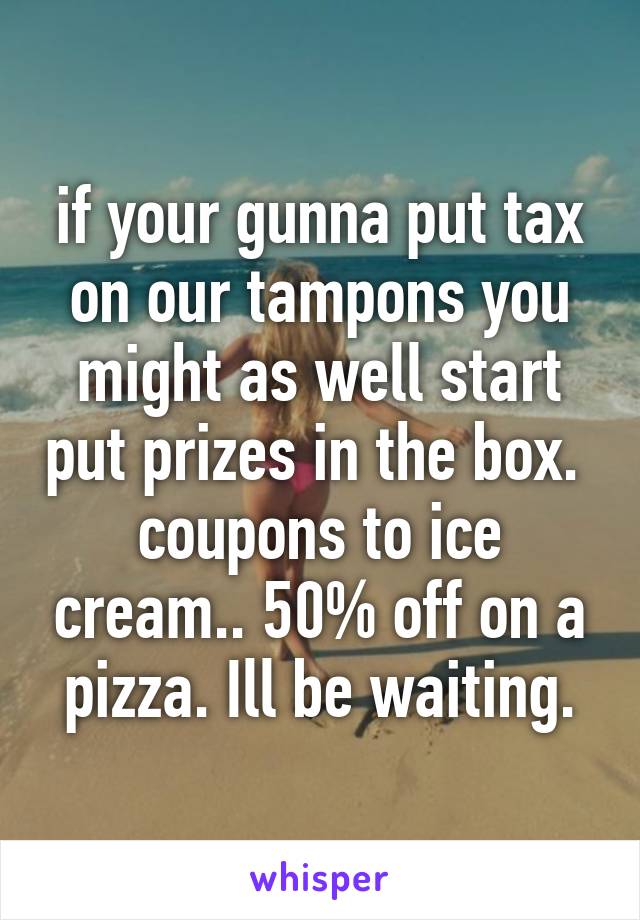 if your gunna put tax on our tampons you might as well start put prizes in the box. 
coupons to ice cream.. 50% off on a pizza. Ill be waiting.
