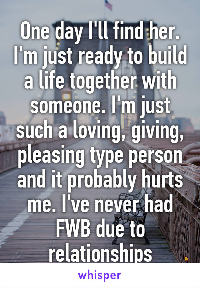 One day I'll find her. I'm just ready to build a life together with someone. I'm just such a loving, giving, pleasing type person and it probably hurts me. I've never had FWB due to relationships