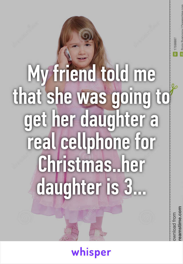 My friend told me that she was going to get her daughter a real cellphone for Christmas..her daughter is 3...