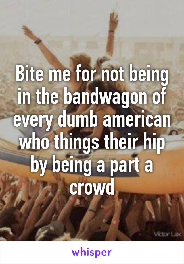 Bite me for not being in the bandwagon of every dumb american who things their hip by being a part a crowd