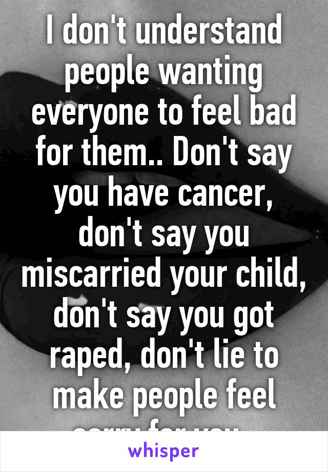 I don't understand people wanting everyone to feel bad for them.. Don't say you have cancer, don't say you miscarried your child, don't say you got raped, don't lie to make people feel sorry for you. 