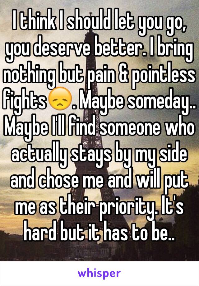 I think I should let you go, you deserve better. I bring nothing but pain & pointless fights😞. Maybe someday.. Maybe I'll find someone who actually stays by my side and chose me and will put me as their priority. It's hard but it has to be..
