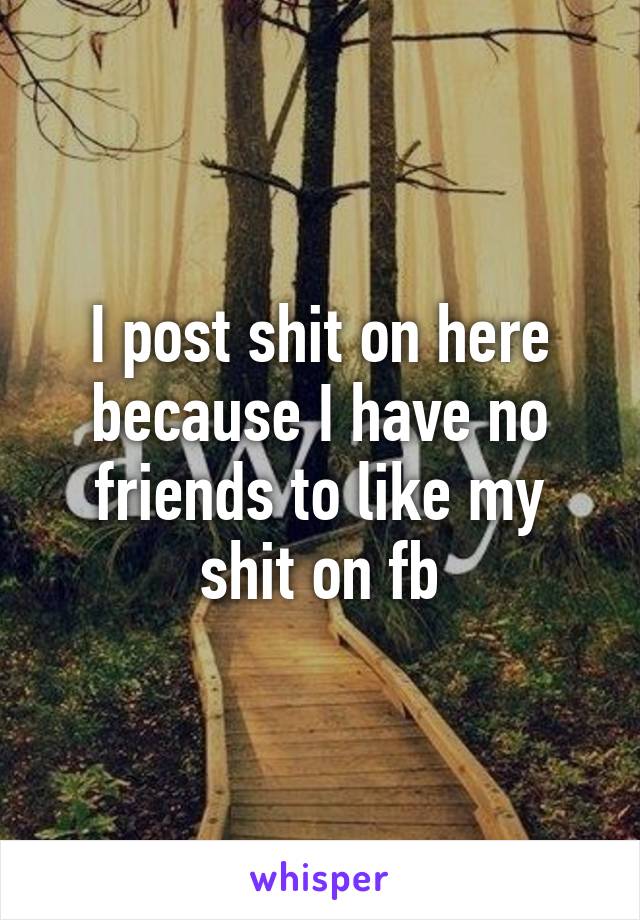 I post shit on here because I have no friends to like my shit on fb