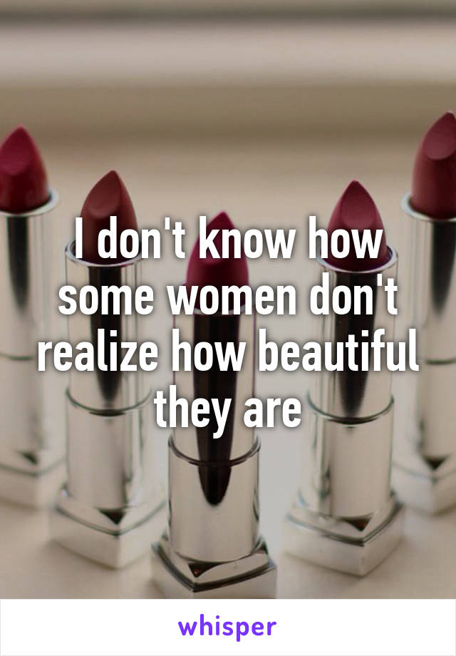I don't know how some women don't realize how beautiful they are