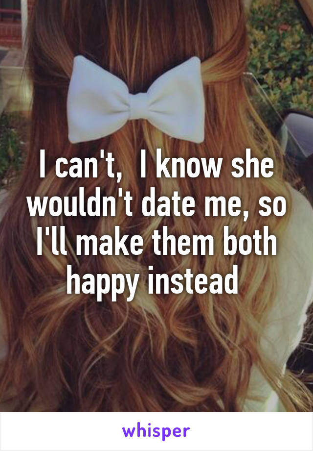 I can't,  I know she wouldn't date me, so I'll make them both happy instead 