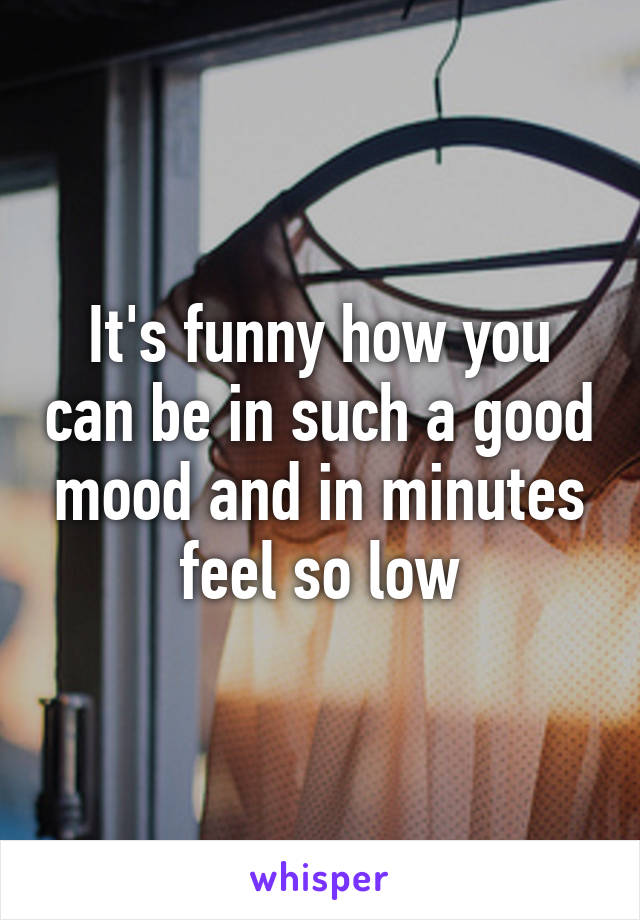 It's funny how you can be in such a good mood and in minutes feel so low