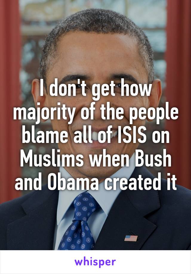 I don't get how majority of the people blame all of ISIS on Muslims when Bush and Obama created it