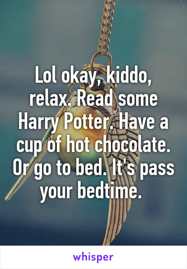 Lol okay, kiddo, relax. Read some Harry Potter. Have a cup of hot chocolate. Or go to bed. It's pass your bedtime. 