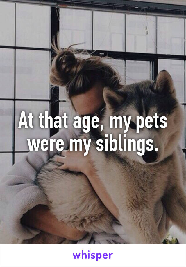 At that age, my pets were my siblings.